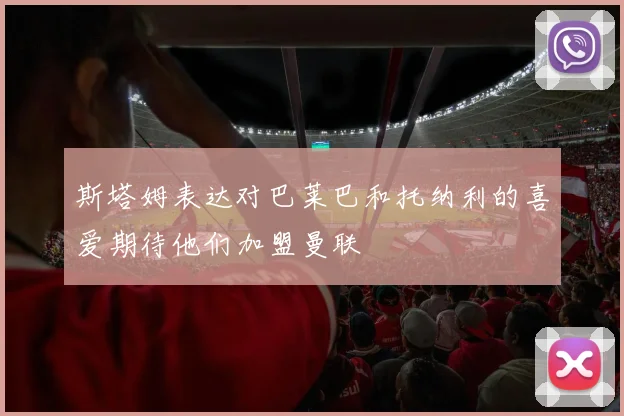 斯塔姆表达对巴莱巴和托纳利的喜爱期待他们加盟曼联