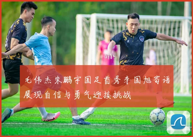 毛伟杰朱鹏宇国足首秀李国旭寄语展现自信与勇气迎接挑战