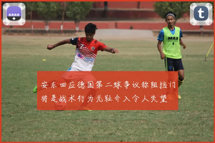 安东回应德国第二球争议称阻挡门将是战术行为无耻介入令人失望