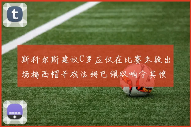 斯科尔斯建议C罗应仅在比赛末段出场梅西帽子戏法姆巴佩双响令其愤怒