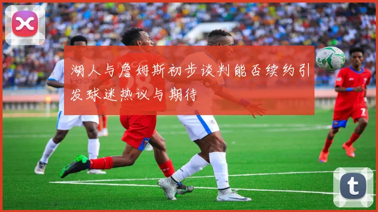 湖人与詹姆斯初步谈判能否续约引发球迷热议与期待