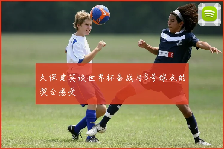久保建英谈世界杯备战与8号球衣的契合感受