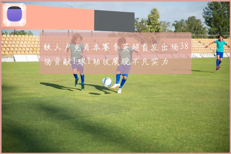 铁人卢克肖本赛季英超首发出场38场贡献1球1助攻展现不凡实力