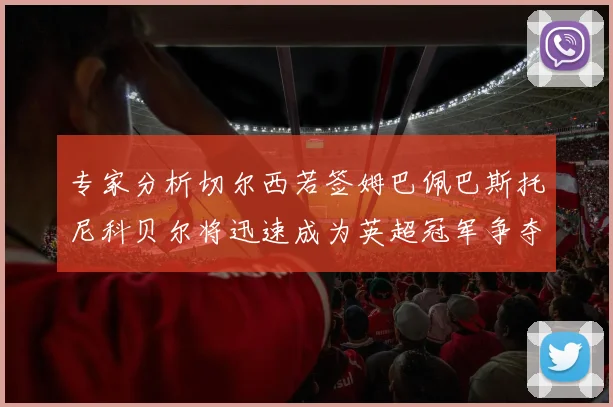 专家分析切尔西若签姆巴佩巴斯托尼科贝尔将迅速成为英超冠军争夺者