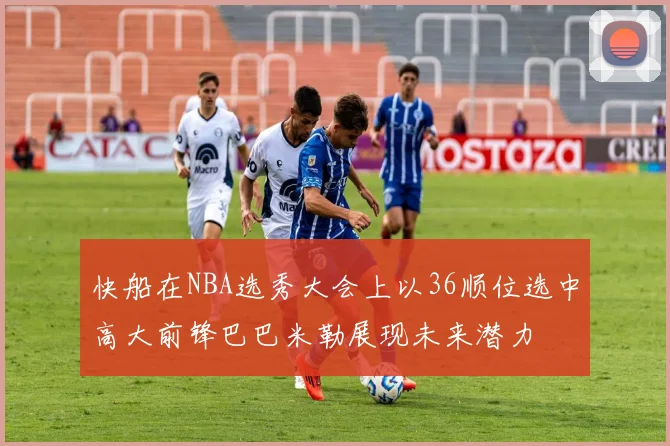 快船在NBA选秀大会上以36顺位选中高大前锋巴巴米勒展现未来潜力