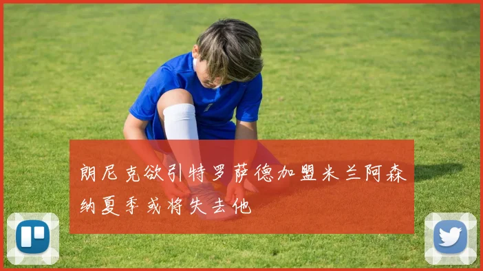 朗尼克欲引特罗萨德加盟米兰阿森纳夏季或将失去他