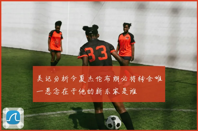 美记分析今夏杰伦布朗必将转会唯一悬念在于他的新东家是谁
