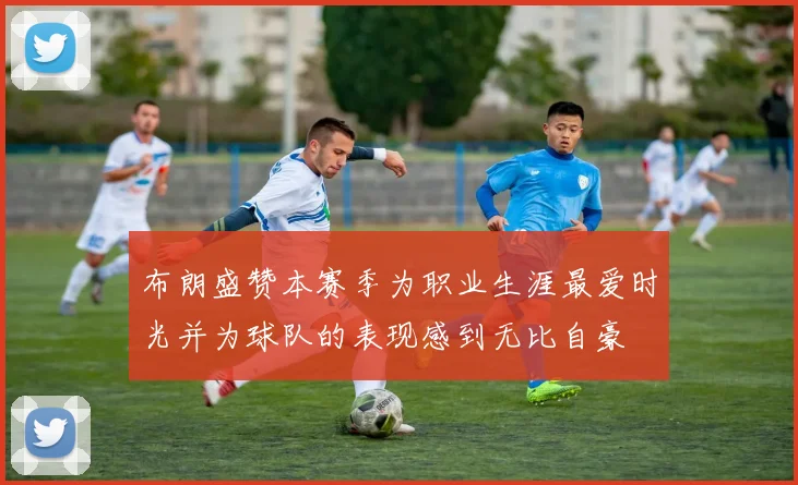 布朗盛赞本赛季为职业生涯最爱时光并为球队的表现感到无比自豪