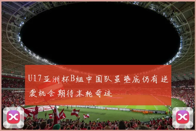 U17亚洲杯B组中国队虽垫底仍有逆袭机会期待末轮奇迹