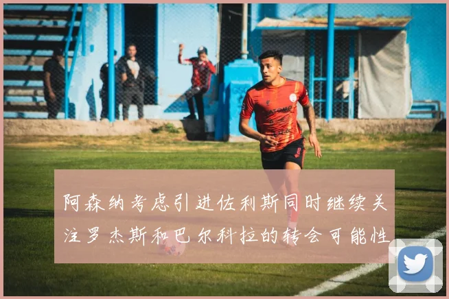 阿森纳考虑引进佐利斯同时继续关注罗杰斯和巴尔科拉的转会可能性
